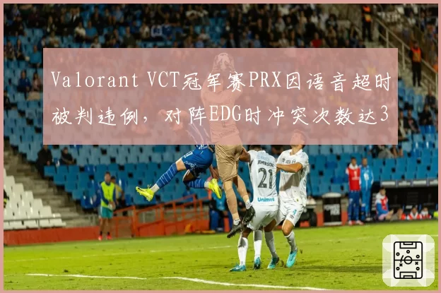 Valorant VCT冠军赛PRX因语音超时被判违例,对阵EDG时冲突次数达3次创赛季新高