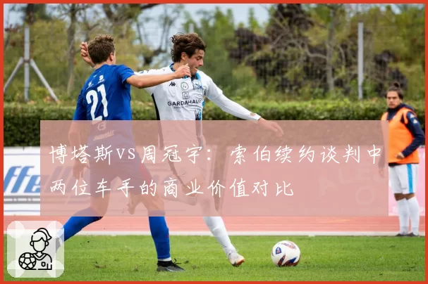 博塔斯vs周冠宇：索伯续约谈判中两位车手的商业价值对比
