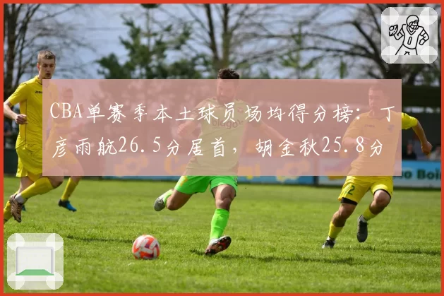 CBA单赛季本土球员场均得分榜：丁彦雨航26.5分居首，胡金秋25.8分次席