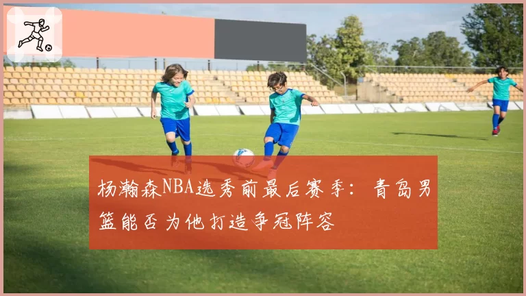 杨瀚森NBA选秀前最后赛季：青岛男篮能否为他打造争冠阵容