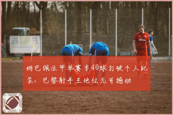 姆巴佩法甲单赛季40球打破个人纪录,巴黎射手王地位无可撼动