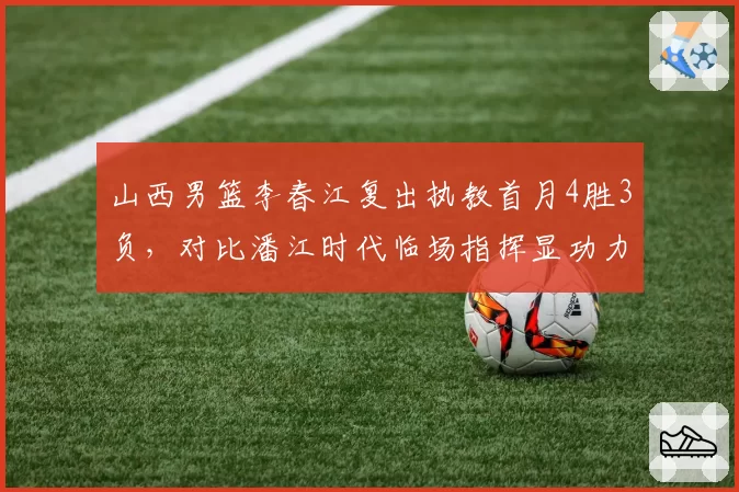 山西男篮李春江复出执教首月4胜3负，对比潘江时代临场指挥显功力