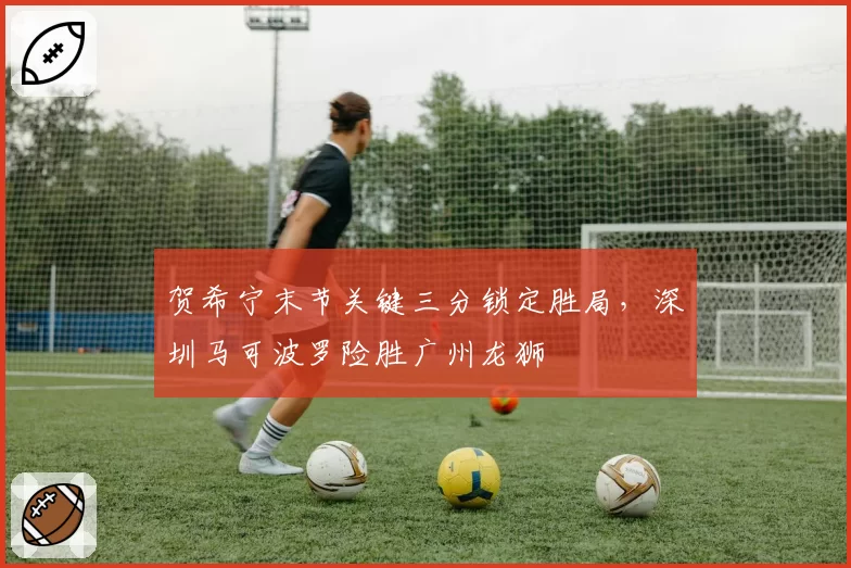 贺希宁末节关键三分锁定胜局,深圳马可波罗险胜广州龙狮